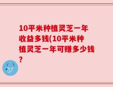 10平米种植灵芝一年收益多钱(10平米种植灵芝一年可赚多少钱？