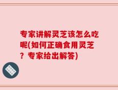 专家讲解灵芝该怎么吃呢(如何正确食用灵芝？专家给出解答)