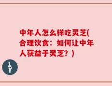 中年人怎么样吃灵芝(合理饮食：如何让中年人获益于灵芝？)