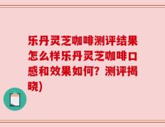 乐丹灵芝咖啡测评结果怎么样乐丹灵芝咖啡口感和效果如何？测评揭晓)