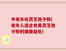 中老年吃灵芝孢子粉(老年人适合食用灵芝孢子粉的健康益处)