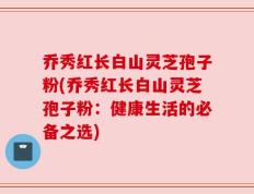 乔秀红长白山灵芝孢子粉(乔秀红长白山灵芝孢子粉：健康生活的必备之选)