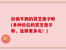 价格不同的灵芝孢子粉(多种价位的灵芝孢子粉，选择更多元！)