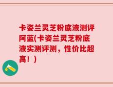 卡姿兰灵芝粉底液测评阿蓝(卡姿兰灵芝粉底液实测评测，性价比超高！)