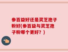 参百益好还是灵芝孢子粉好(参百益与灵芝孢子粉哪个更好？)