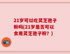 21岁可以吃灵芝孢子粉吗(21岁是否可以食用灵芝孢子粉？)