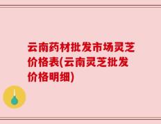 云南药材批发市场灵芝价格表(云南灵芝批发价格明细)