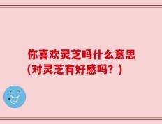 你喜欢灵芝吗什么意思(对灵芝有好感吗？)