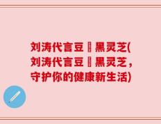 刘涛代言豆渼黑灵芝(刘涛代言豆渼黑灵芝，守护你的健康新生活)