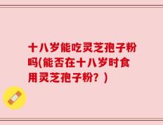 十八岁能吃灵芝孢子粉吗(能否在十八岁时食用灵芝孢子粉？)