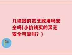 几块钱的灵芝敢用吗安全吗(小价钱买的灵芝安全可靠吗？)