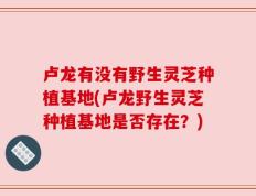 卢龙有没有野生灵芝种植基地(卢龙野生灵芝种植基地是否存在？)