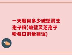 一天服用多少破壁灵芝孢子粉(破壁灵芝孢子粉每日剂量建议)