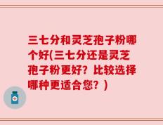 三七分和灵芝孢子粉哪个好(三七分还是灵芝孢子粉更好？比较选择哪种更适合您？)