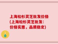 上海松杉灵芝批发价格(上海松杉灵芝批发：价格实惠，品质稳定)