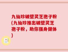 九仙珍破壁灵芝孢子粉(九仙珍推出破壁灵芝孢子粉，助你强身健体)