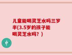 儿童能喝灵芝水吗三岁半(3.5岁的孩子能喝灵芝水吗？)