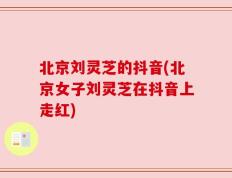 北京刘灵芝的抖音(北京女子刘灵芝在抖音上走红)