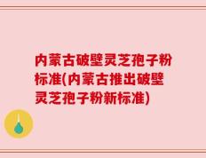 内蒙古破壁灵芝孢子粉标准(内蒙古推出破壁灵芝孢子粉新标准)