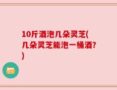 10斤酒泡几朵灵芝(几朵灵芝能泡一桶酒？)