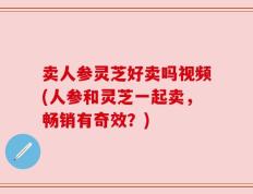 卖人参灵芝好卖吗视频(人参和灵芝一起卖，畅销有奇效？)