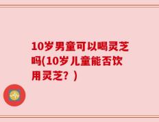 10岁男童可以喝灵芝吗(10岁儿童能否饮用灵芝？)