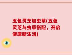 五色灵芝加虫草(五色灵芝与虫草搭配，开启健康新生活)