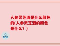人参灵芝酒是什么颜色的(人参灵芝酒的颜色是什么？)