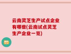 云南灵芝生产试点企业有哪些(云南试点灵芝生产企业一览)