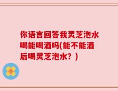 你语言回答我灵芝泡水喝能喝酒吗(能不能酒后喝灵芝泡水？)
