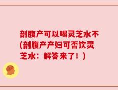 剖腹产可以喝灵芝水不(剖腹产产妇可否饮灵芝水：解答来了！)