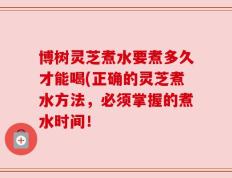 博树灵芝煮水要煮多久才能喝(正确的灵芝煮水方法，必须掌握的煮水时间！