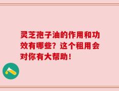 灵芝孢子油的作用和功效有哪些？这个租用会对你有大帮助！