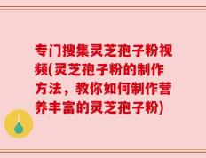 专门搜集灵芝孢子粉视频(灵芝孢子粉的制作方法，教你如何制作营养丰富的灵芝孢子粉)
