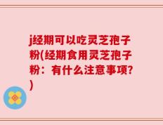 j经期可以吃灵芝孢子粉(经期食用灵芝孢子粉：有什么注意事项？)