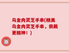 乌金肉灵芝手串(精美乌金肉灵芝手串，佩戴更精神！)