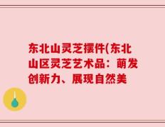 东北山灵芝摆件(东北山区灵芝艺术品：萌发创新力、展现自然美