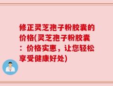 修正灵芝孢子粉胶囊的价格(灵芝孢子粉胶囊：价格实惠，让您轻松享受健康好处)