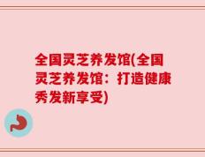全国灵芝养发馆(全国灵芝养发馆：打造健康秀发新享受)
