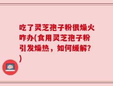 吃了灵芝孢子粉很燥火咋办(食用灵芝孢子粉引发燥热，如何缓解？)