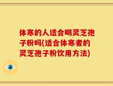 体寒的人适合喝灵芝孢子粉吗(适合体寒者的灵芝孢子粉饮用方法)