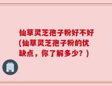 仙草灵芝孢子粉好不好(仙草灵芝孢子粉的优缺点，你了解多少？)