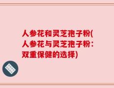 人参花和灵芝孢子粉(人参花与灵芝孢子粉：双重保健的选择)