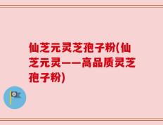 仙芝元灵芝孢子粉(仙芝元灵——高品质灵芝孢子粉)