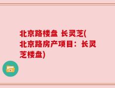 北京路楼盘 长灵芝(北京路房产项目：长灵芝楼盘)