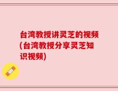 台湾教授讲灵芝的视频(台湾教授分享灵芝知识视频)