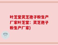 叶芝堂灵芝孢子粉生产厂家叶芝堂：灵芝孢子粉生产厂家)