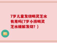 7岁儿童发烧喝灵芝水有用吗(7岁小孩喝灵芝水缓解发烧？)