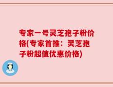 专家一号灵芝孢子粉价格(专家首推：灵芝孢子粉超值优惠价格)