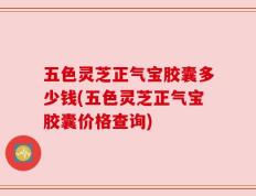 五色灵芝正气宝胶囊多少钱(五色灵芝正气宝胶囊价格查询)